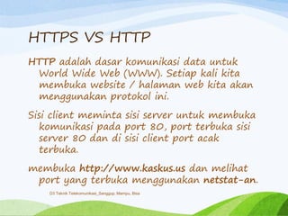 HTTPS VS HTTP
HTTP adalah dasar komunikasi data untuk
World Wide Web (WWW). Setiap kali kita
membuka website / halaman web kita akan
menggunakan protokol ini.
Sisi client meminta sisi server untuk membuka
komunikasi pada port 80, port terbuka sisi
server 80 dan di sisi client port acak
terbuka.
membuka http://www.kaskus.us dan melihat
port yang terbuka menggunakan netstat-an.
D3 Teknik Telekomunikasi_Sanggup, Mampu, Bisa
 