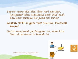 Seperti yang bisa kita lihat dari gambar,
komputer klien membuka port lokal acak
dan port terbuka 80 pada sisi server.
Apakah HTTP (Hyper Text Transfer Protocol)
Aman?
Untuk menjawab pertanyaan ini, mari kita
lihat eksperimen di bawah ini.
D3 Teknik Telekomunikasi_Sanggup, Mampu, Bisa
 