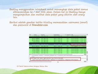 BadGuy menggunakan Wireshark untuk menangkap data paket semua
ditransmisikan ke / dari titik akses. Dalam hal ini BadGuy hanya
mengumpulkan dan melihat data paket yang dikirim oleh orang
lain.
Berikut adalah gambar ketika NiceGuy memasukkan username (email)
dan password di friendster.com
D3 Teknik Telekomunikasi_Sanggup, Mampu, Bisa
 