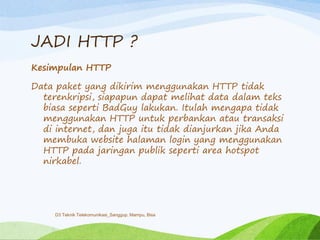 JADI HTTP ?
Kesimpulan HTTP
Data paket yang dikirim menggunakan HTTP tidak
terenkripsi, siapapun dapat melihat data dalam teks
biasa seperti BadGuy lakukan. Itulah mengapa tidak
menggunakan HTTP untuk perbankan atau transaksi
di internet, dan juga itu tidak dianjurkan jika Anda
membuka website halaman login yang menggunakan
HTTP pada jaringan publik seperti area hotspot
nirkabel.
D3 Teknik Telekomunikasi_Sanggup, Mampu, Bisa
 
