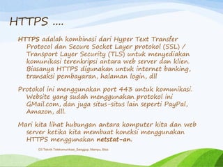 HTTPS ....
HTTPS adalah kombinasi dari Hyper Text Transfer
Protocol dan Secure Socket Layer protokol (SSL) /
Transport Layer Security (TLS) untuk menyediakan
komunikasi terenkripsi antara web server dan klien.
Biasanya HTTPS digunakan untuk internet banking,
transaksi pembayaran, halaman login, dll
Protokol ini menggunakan port 443 untuk komunikasi.
Website yang sudah menggunakan protokol ini
GMail.com, dan juga situs-situs lain seperti PayPal,
Amazon, dll.
Mari kita lihat hubungan antara komputer kita dan web
server ketika kita membuat koneksi menggunakan
HTTPS menggunakan netstat-an.
D3 Teknik Telekomunikasi_Sanggup, Mampu, Bisa
 