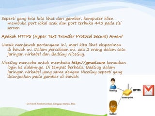 Seperti yang bisa kita lihat dari gambar, komputer klien
membuka port lokal acak dan port terbuka 443 pada sisi
server.
Apakah HTTPS (Hyper Text Transfer Protocol Secure) Aman?
Untuk menjawab pertanyaan ini, mari kita lihat eksperimen
di bawah ini. Dalam percobaan ini, ada 2 orang dalam satu
jaringan nirkabel dan BadGuy NiceGuy.
NiceGuy mencoba untuk membuka http://gmail.com kemudian
login ke dalamnya. Di tempat berbeda, BadGuy dalam
jaringan nirkabel yang sama dengan NiceGuy seperti yang
ditunjukkan pada gambar di bawah:
D3 Teknik Telekomunikasi_Sanggup, Mampu, Bisa
 