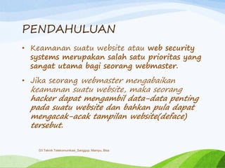 PENDAHULUAN
• Keamanan suatu website atau web security
systems merupakan salah satu prioritas yang
sangat utama bagi seorang webmaster.
• Jika seorang webmaster mengabaikan
keamanan suatu website, maka seorang
hacker dapat mengambil data-data penting
pada suatu website dan bahkan pula dapat
mengacak-acak tampilan website(deface)
tersebut.
D3 Teknik Telekomunikasi_Sanggup, Mampu, Bisa
 
