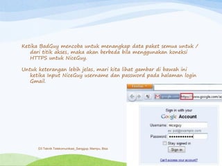 Ketika BadGuy mencoba untuk menangkap data paket semua untuk /
dari titik akses, maka akan berbeda bila menggunakan koneksi
HTTPS untuk NiceGuy.
Untuk keterangan lebih jelas, mari kita lihat gambar di bawah ini
ketika Input NiceGuy username dan password pada halaman login
Gmail.
D3 Teknik Telekomunikasi_Sanggup, Mampu, Bisa
 