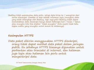 BadGuy tidak menemukan data polos, setiap data kirim ke / mengirim dari
server dienkripsi. Gambar di atas adalah informasi login (mungkin) data
yang telah ditangkap oleh BadGuy, tapi saya pikir BadGuy tidak dapat
mematahkan data dienkripsi hanya dalam beberapa hari / bulan / tahun
atau mungkin kita bisa disebut “tidak mungkin” (kita masih tidak tahu
kapan waktu yang mungkin untuk masuk ke dalamnya).
Kesimpulan HTTPS
Data paket dikirim menggunakan HTTPS dienkripsi,
orang tidak dapat melihat data paket dalam jaringan
publik. Itu sebabnya HTTPS biasanya digunakan untuk
perbankan atau transaksi di internet, dan halaman
juga login atau halaman lain perlu untuk
mengenkripsi data.
D3 Teknik Telekomunikasi_Sanggup, Mampu, Bisa
 