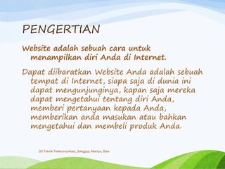 PENGERTIAN
Website adalah sebuah cara untuk
menampilkan diri Anda di Internet.
Dapat diibaratkan Website Anda adalah sebuah
tempat di Internet, siapa saja di dunia ini
dapat mengunjunginya, kapan saja mereka
dapat mengetahui tentang diri Anda,
memberi pertanyaan kepada Anda,
memberikan anda masukan atau bahkan
mengetahui dan membeli produk Anda.
D3 Teknik Telekomunikasi_Sanggup, Mampu, Bisa
 