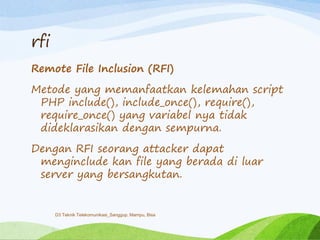 rfi
Remote File Inclusion (RFI)
Metode yang memanfaatkan kelemahan script
PHP include(), include_once(), require(),
require_once() yang variabel nya tidak
dideklarasikan dengan sempurna.
Dengan RFI seorang attacker dapat
menginclude kan file yang berada di luar
server yang bersangkutan.
D3 Teknik Telekomunikasi_Sanggup, Mampu, Bisa
 
