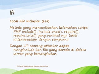 lfI
Local File Inclusion (LFI)
Metode yang memanfaatkan kelemahan script
PHP include(), include_once(), require(),
require_once() yang variabel nya tidak
dideklarasikan dengan sempurna.
Dengan LFI seorang attacker dapat
menginclude kan file yang berada di dalam
server yang bersangkutan.
D3 Teknik Telekomunikasi_Sanggup, Mampu, Bisa
 