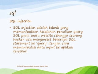 sql
SQL injection
• SQL injection adalah teknik yang
memanfaatkan kesalahan penulisan query
SQL pada suatu website sehingga seorang
hacker bisa menginsert beberapa SQL
statement ke „query‟ dengan cara
memanipulasi data input ke aplikasi
tersebut.
D3 Teknik Telekomunikasi_Sanggup, Mampu, Bisa
 