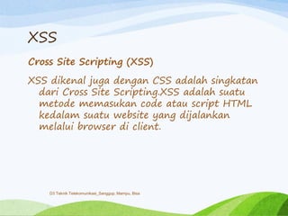 XSS
Cross Site Scripting (XSS)
XSS dikenal juga dengan CSS adalah singkatan
dari Cross Site Scripting.XSS adalah suatu
metode memasukan code atau script HTML
kedalam suatu website yang dijalankan
melalui browser di client.
D3 Teknik Telekomunikasi_Sanggup, Mampu, Bisa
 