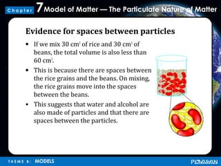 Model of Matter — The Particulate Nature of Matter7
T H E M E B : MODELS
C h a p t e r
Evidence for spaces between particles
• If we mix 30 cm3
of rice and 30 cm3
of
beans, the total volume is also less than
60 cm3
.
• This is because there are spaces between
the rice grains and the beans. On mixing,
the rice grains move into the spaces
between the beans.
• This suggests that water and alcohol are
also made of particles and that there are
spaces between the particles.
 