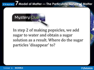 Model of Matter — The Particulate Nature of Matter7
T H E M E B : MODELS
C h a p t e r
In step 2 of making popsicles, we add
sugar to water and obtain a sugar
solution as a result. Where do the sugar
particles ‘disappear’ to?
 