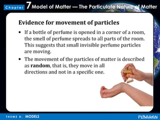 Model of Matter — The Particulate Nature of Matter7
T H E M E B : MODELS
C h a p t e r
Evidence for movement of particles
• If a bottle of perfume is opened in a corner of a room,
the smell of perfume spreads to all parts of the room.
This suggests that small invisible perfume particles
are moving.
• The movement of the particles of matter is described
as random, that is, they move in all
directions and not in a specific one.
 