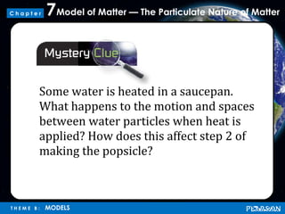 Model of Matter — The Particulate Nature of Matter7
T H E M E B : MODELS
C h a p t e r
Some water is heated in a saucepan.
What happens to the motion and spaces
between water particles when heat is
applied? How does this affect step 2 of
making the popsicle?
 