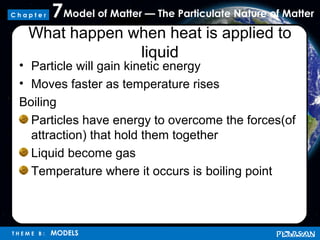 Model of Matter — The Particulate Nature of Matter7
T H E M E B : MODELS
C h a p t e r
What happen when heat is applied to
liquid
• Particle will gain kinetic energy
• Moves faster as temperature rises
Boiling
Particles have energy to overcome the forces(of
attraction) that hold them together
Liquid become gas
Temperature where it occurs is boiling point
 