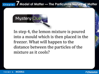 Model of Matter — The Particulate Nature of Matter7
T H E M E B : MODELS
C h a p t e r
In step 4, the lemon mixture is poured
into a mould which is then placed in the
freezer. What will happen to the
distance between the particles of the
mixture as it cools?
 