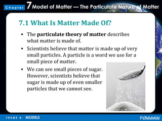 Model of Matter — The Particulate Nature of Matter7
T H E M E B : MODELS
C h a p t e r
7.1 What Is Matter Made Of?
• The particulate theory of matter describes
what matter is made of.
• Scientists believe that matter is made up of very
small particles. A particle is a word we use for a
small piece of matter.
• We can see small pieces of sugar.
However, scientists believe that
sugar is made up of even smaller
particles that we cannot see.
 