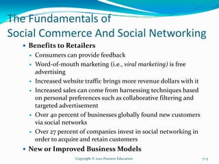 The Fundamentals of
Social Commerce And Social Networking
Benefits to Retailers
Consumers can provide feedback
Word-of-mouth marketing (i.e., viral marketing) is free
advertising
Increased website traffic brings more revenue dollars with it
Increased sales can come from harnessing techniques based
on personal preferences such as collaborative filtering and
targeted advertisement
Over 40 percent of businesses globally found new customers
via social networks
Over 27 percent of companies invest in social networking in
order to acquire and retain customers
New or Improved Business Models
Copyright © 2012 Pearson Education 7-13
 