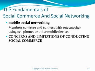 The Fundamentals of
Social Commerce And Social Networking
mobile social networking
Members converse and connect with one another
using cell phones or other mobile devices
CONCERNS AND LIMITATIONS OF CONDUCTING
SOCIAL COMMERCE
Copyright © 2012 Pearson Education 7-14
 