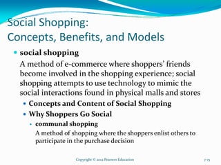 Social Shopping:
Concepts, Benefits, and Models
social shopping
A method of e-commerce where shoppers’ friends
become involved in the shopping experience; social
shopping attempts to use technology to mimic the
social interactions found in physical malls and stores
Concepts and Content of Social Shopping
Why Shoppers Go Social
communal shopping
A method of shopping where the shoppers enlist others to
participate in the purchase decision
Copyright © 2012 Pearson Education 7-15
 