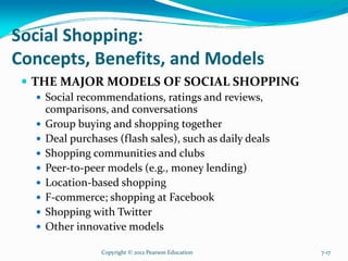 Social Shopping:
Concepts, Benefits, and Models
THE MAJOR MODELS OF SOCIAL SHOPPING
Social recommendations, ratings and reviews,
comparisons, and conversations
Group buying and shopping together
Deal purchases (flash sales), such as daily deals
Shopping communities and clubs
Peer-to-peer models (e.g., money lending)
Location-based shopping
F-commerce; shopping at Facebook
Shopping with Twitter
Other innovative models
Copyright © 2012 Pearson Education 7-17
 