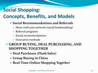 Social Shopping:
Concepts, Benefits, and Models
Social Recommendations and Referrals
Share with your network (social bookmarking)
Referral programs
Social recommendations
Innovative methods
GROUP BUYING, DEAL PURCHASING, AND
SHOPPING TOGETHER
Deal Purchases (Flash Sales)
Group Buying in China
Real-Time Online Shopping Together
Copyright © 2012 Pearson Education 7-19
 