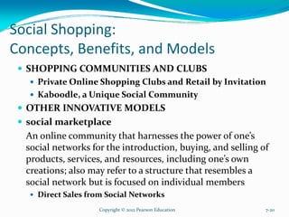Social Shopping:
Concepts, Benefits, and Models
SHOPPING COMMUNITIES AND CLUBS
Private Online Shopping Clubs and Retail by Invitation
Kaboodle, a Unique Social Community
OTHER INNOVATIVE MODELS
social marketplace
An online community that harnesses the power of one’s
social networks for the introduction, buying, and selling of
products, services, and resources, including one’s own
creations; also may refer to a structure that resembles a
social network but is focused on individual members
Direct Sales from Social Networks
Copyright © 2012 Pearson Education 7-20
 