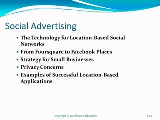 Social Advertising
The Technology for Location-Based Social
Networks
From Foursquare to Facebook Places
Strategy for Small Businesses
Privacy Concerns
Examples of Successful Location-Based
Applications
Copyright © 2012 Pearson Education 7-24
 