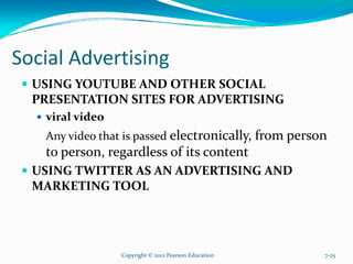 Social Advertising
USING YOUTUBE AND OTHER SOCIAL
PRESENTATION SITES FOR ADVERTISING
viral video
Any video that is passed electronically, from person
to person, regardless of its content
USING TWITTER AS AN ADVERTISING AND
MARKETING TOOL
Copyright © 2012 Pearson Education 7-25
 