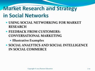 Market Research and Strategy
in Social Networks
USING SOCIAL NETWORKING FOR MARKET
RESEARCH
FEEDBACK FROM CUSTOMERS:
CONVERSATIONAL MARKETING
Illustrative Examples
SOCIAL ANALYTICS AND SOCIAL INTELLIGENCE
IN SOCIAL COMMERCE
Copyright © 2012 Pearson Education 7-27
 