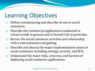 Learning Objectives
8. Define crowdsourcing and describe its use in social
commerce.
9. Describe the commercial applications conducted in
virtual worlds in general and in Second Life in particular.
10. Review the social commerce activities and relationship
with e-entertainment and gaming.
11. Describe and discuss the major implementation issues of
social commerce including strategy, security, and ROI.
12. Understand the major risks, concerns, and barriers of
deploying social commerce applications.
Copyright © 2012 Pearson Education 7-2
 