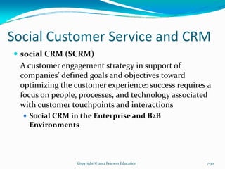 Social Customer Service and CRM
social CRM (SCRM)
A customer engagement strategy in support of
companies’ defined goals and objectives toward
optimizing the customer experience: success requires a
focus on people, processes, and technology associated
with customer touchpoints and interactions
Social CRM in the Enterprise and B2B
Environments
Copyright © 2012 Pearson Education 7-30
 