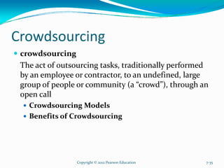 Crowdsourcing
crowdsourcing
The act of outsourcing tasks, traditionally performed
by an employee or contractor, to an undefined, large
group of people or community (a “crowd”), through an
open call
Crowdsourcing Models
Benefits of Crowdsourcing
Copyright © 2012 Pearson Education 7-35
 