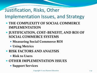 Justification, Risks, Other
Implementation Issues, and Strategy
THE COMPLEXITY OF SOCIAL COMMERCE
IMPLEMENTATION
JUSTIFICATION, COST–BENEFIT, AND ROI OF
SOCIAL COMMERCE SYSTEMS
Measuring Social Commerce ROI
Using Metrics
RISK FACTORS AND ANALYSIS
Risk to Users
OTHER IMPLEMENTATION ISSUES
Support Services
Copyright © 2012 Pearson Education 7-41
 