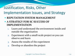 Justification, Risks, Other
Implementation Issues, and Strategy
REPUTATION SYSTEM MANAGEMENT
A STRATEGY FOR SC SUCCESS OF
IMPLEMENTATION
1. Learn and understand the environment inside and
outside the organization
2. Experiment with a small-scale project so you can
observe and learn
3. Assess the results of the experiment
4. Develop or abandon the project
Copyright © 2012 Pearson Education 7-42
 