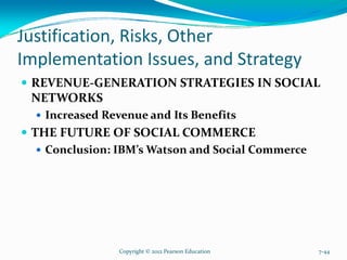 Justification, Risks, Other
Implementation Issues, and Strategy
REVENUE-GENERATION STRATEGIES IN SOCIAL
NETWORKS
Increased Revenue and Its Benefits
THE FUTURE OF SOCIAL COMMERCE
Conclusion: IBM’s Watson and Social Commerce
Copyright © 2012 Pearson Education 7-44
 