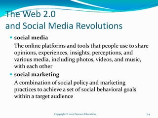 The Web 2.0
and Social Media Revolutions
social media
The online platforms and tools that people use to share
opinions, experiences, insights, perceptions, and
various media, including photos, videos, and music,
with each other
social marketing
A combination of social policy and marketing
practices to achieve a set of social behavioral goals
within a target audience
Copyright © 2012 Pearson Education 7-4
 