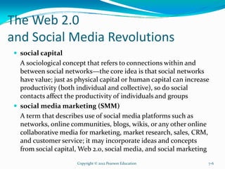 The Web 2.0
and Social Media Revolutions
social capital
A sociological concept that refers to connections within and
between social networks—the core idea is that social networks
have value; just as physical capital or human capital can increase
productivity (both individual and collective), so do social
contacts affect the productivity of individuals and groups
social media marketing (SMM)
A term that describes use of social media platforms such as
networks, online communities, blogs, wikis, or any other online
collaborative media for marketing, market research, sales, CRM,
and customer service; it may incorporate ideas and concepts
from social capital, Web 2.0, social media, and social marketing
Copyright © 2012 Pearson Education 7-6
 