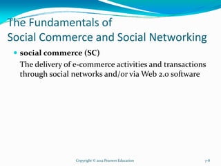 The Fundamentals of
Social Commerce and Social Networking
social commerce (SC)
The delivery of e-commerce activities and transactions
through social networks and/or via Web 2.0 software
Copyright © 2012 Pearson Education 7-8
 
