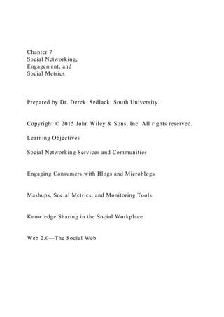 Chapter 7
Social Networking,
Engagement, and
Social Metrics
Prepared by Dr. Derek Sedlack, South University
Copyright © 2015 John Wiley & Sons, Inc. All rights reserved.
Learning Objectives
Social Networking Services and Communities
Engaging Consumers with Blogs and Microblogs
Mashups, Social Metrics, and Monitoring Tools
Knowledge Sharing in the Social Workplace
Web 2.0—The Social Web
 