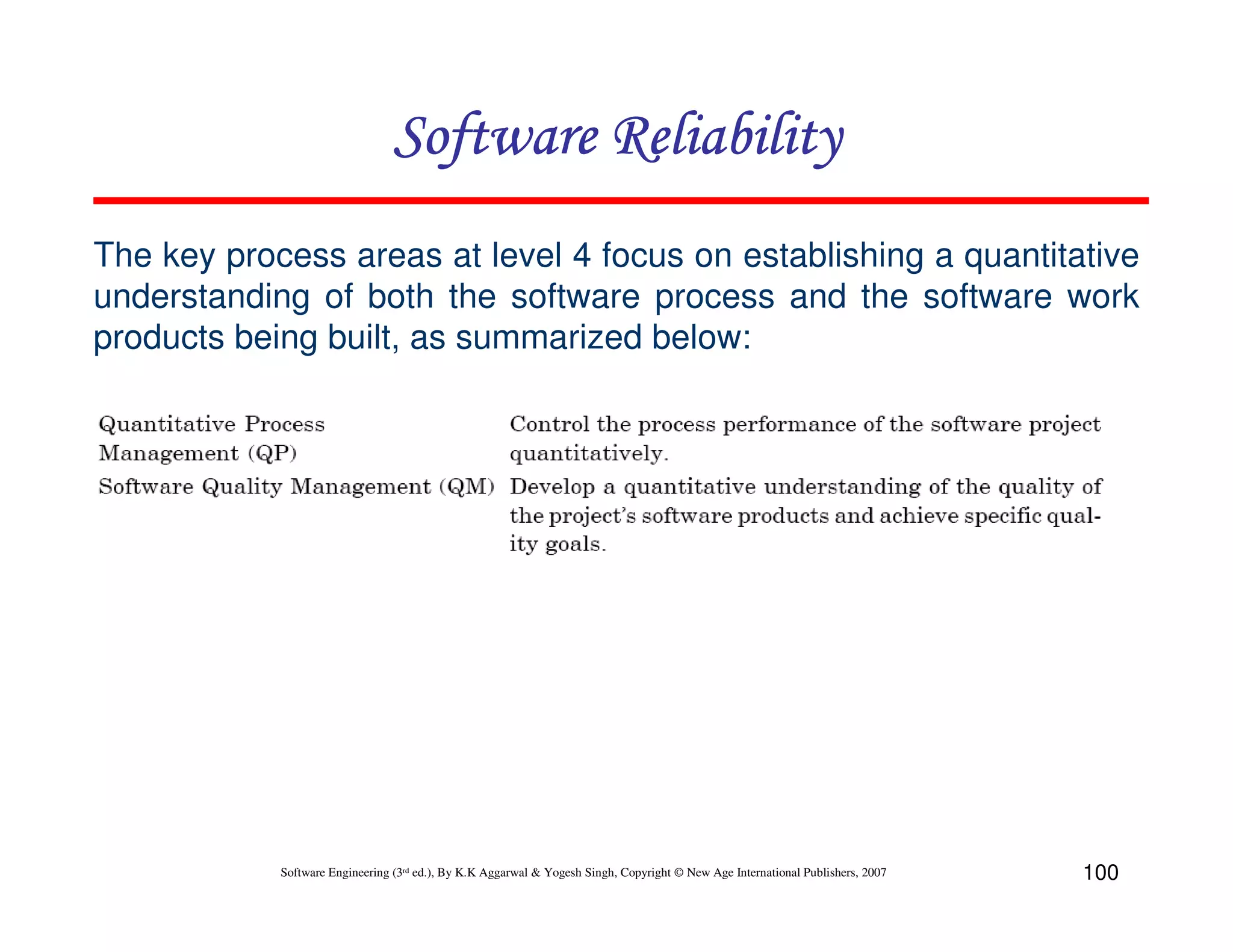 Software Reliability
The key process areas at level 4 focus on establishing a quantitative
understanding of both the software process and the software work
products being built, as summarized below:

Software Engineering (3rd ed.), By K.K Aggarwal & Yogesh Singh, Copyright © New Age International Publishers, 2007

100

 
