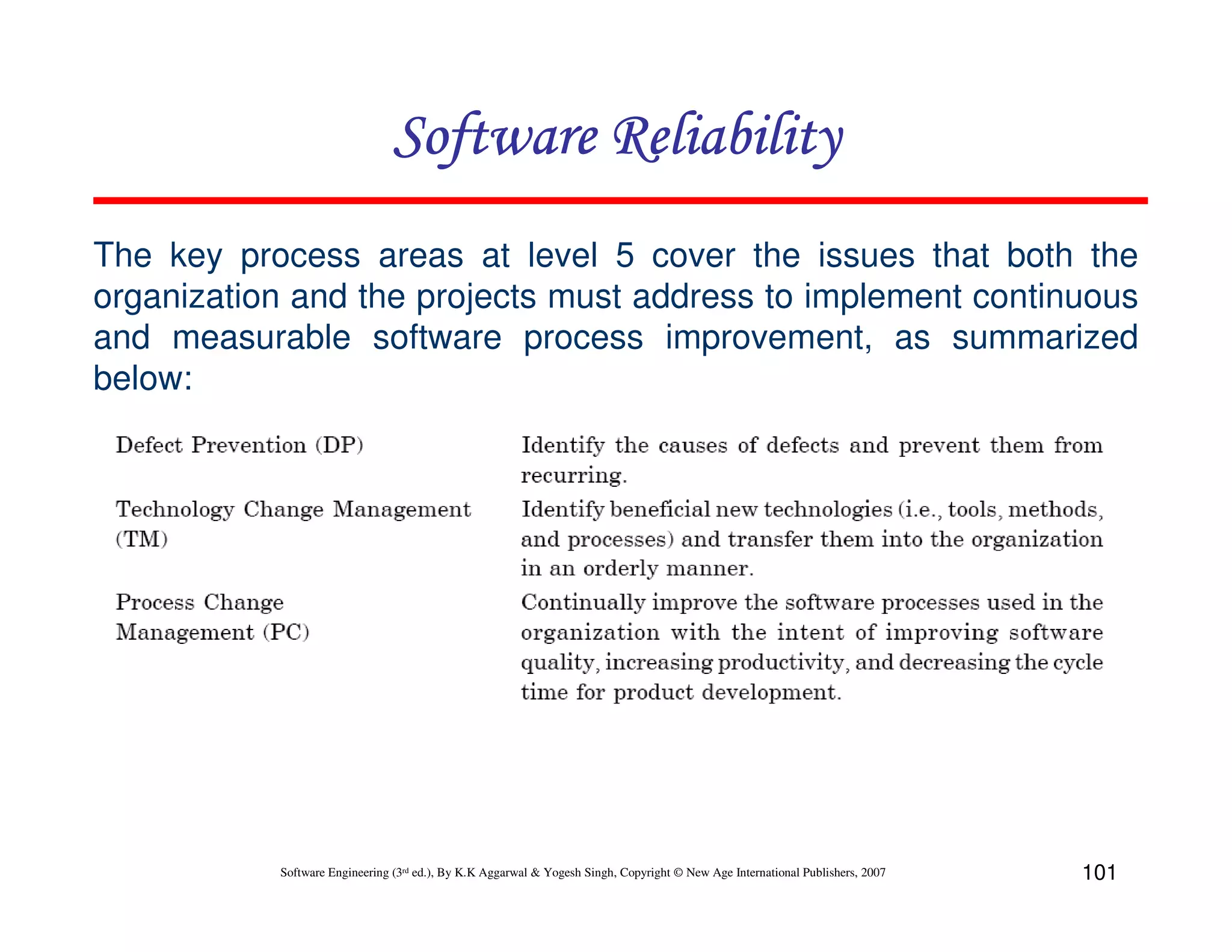 Software Reliability
The key process areas at level 5 cover the issues that both the
organization and the projects must address to implement continuous
and measurable software process improvement, as summarized
below:

Software Engineering (3rd ed.), By K.K Aggarwal & Yogesh Singh, Copyright © New Age International Publishers, 2007

101

 