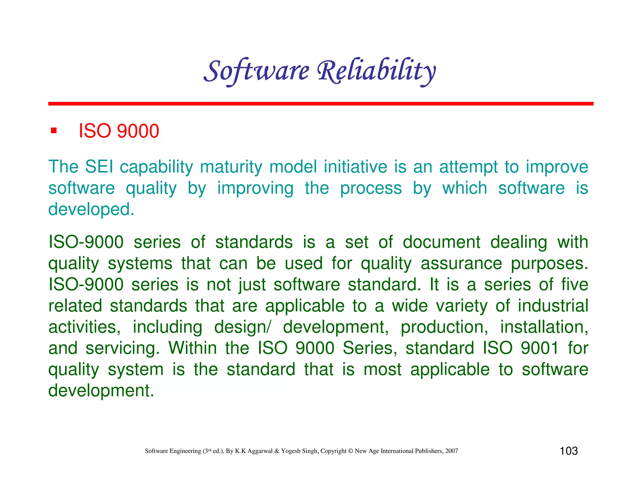 Software Reliability
ISO 9000
The SEI capability maturity model initiative is an attempt to improve
software quality by improving the process by which software is
developed.
ISO-9000 series of standards is a set of document dealing with
quality systems that can be used for quality assurance purposes.
ISO-9000 series is not just software standard. It is a series of five
related standards that are applicable to a wide variety of industrial
activities, including design/ development, production, installation,
and servicing. Within the ISO 9000 Series, standard ISO 9001 for
quality system is the standard that is most applicable to software
development.

Software Engineering (3rd ed.), By K.K Aggarwal & Yogesh Singh, Copyright © New Age International Publishers, 2007

103

 
