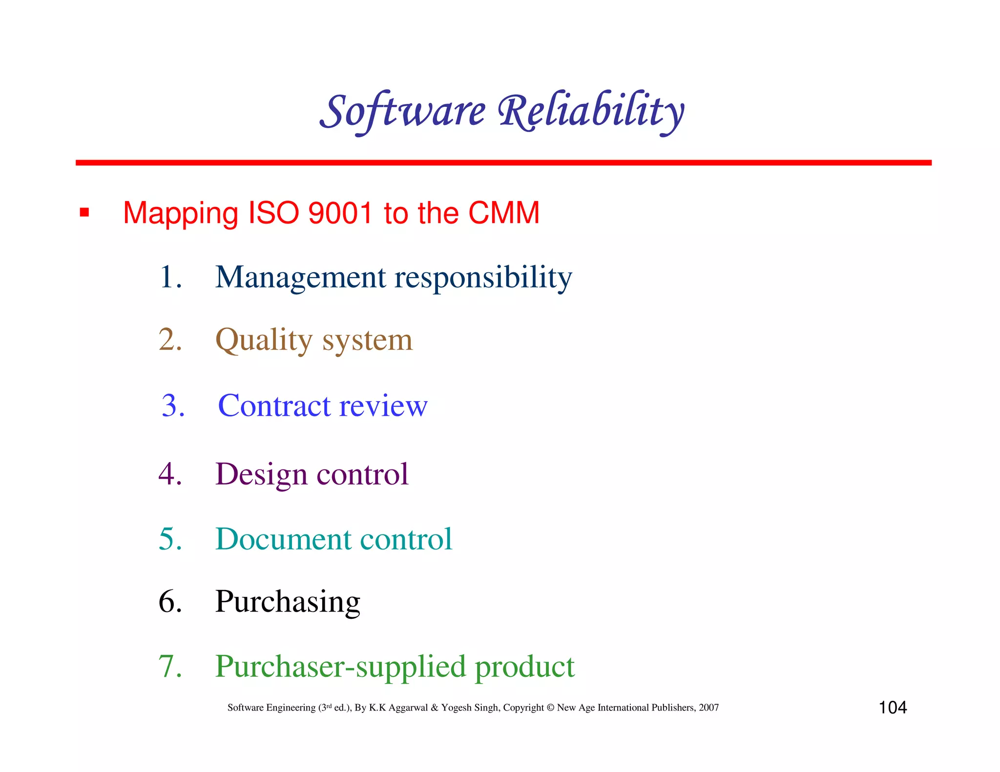 Software Reliability
Mapping ISO 9001 to the CMM

1. Management responsibility
2. Quality system
3. Contract review
4. Design control
5. Document control
6. Purchasing
7. Purchaser-supplied product
Software Engineering (3rd ed.), By K.K Aggarwal & Yogesh Singh, Copyright © New Age International Publishers, 2007

104

 