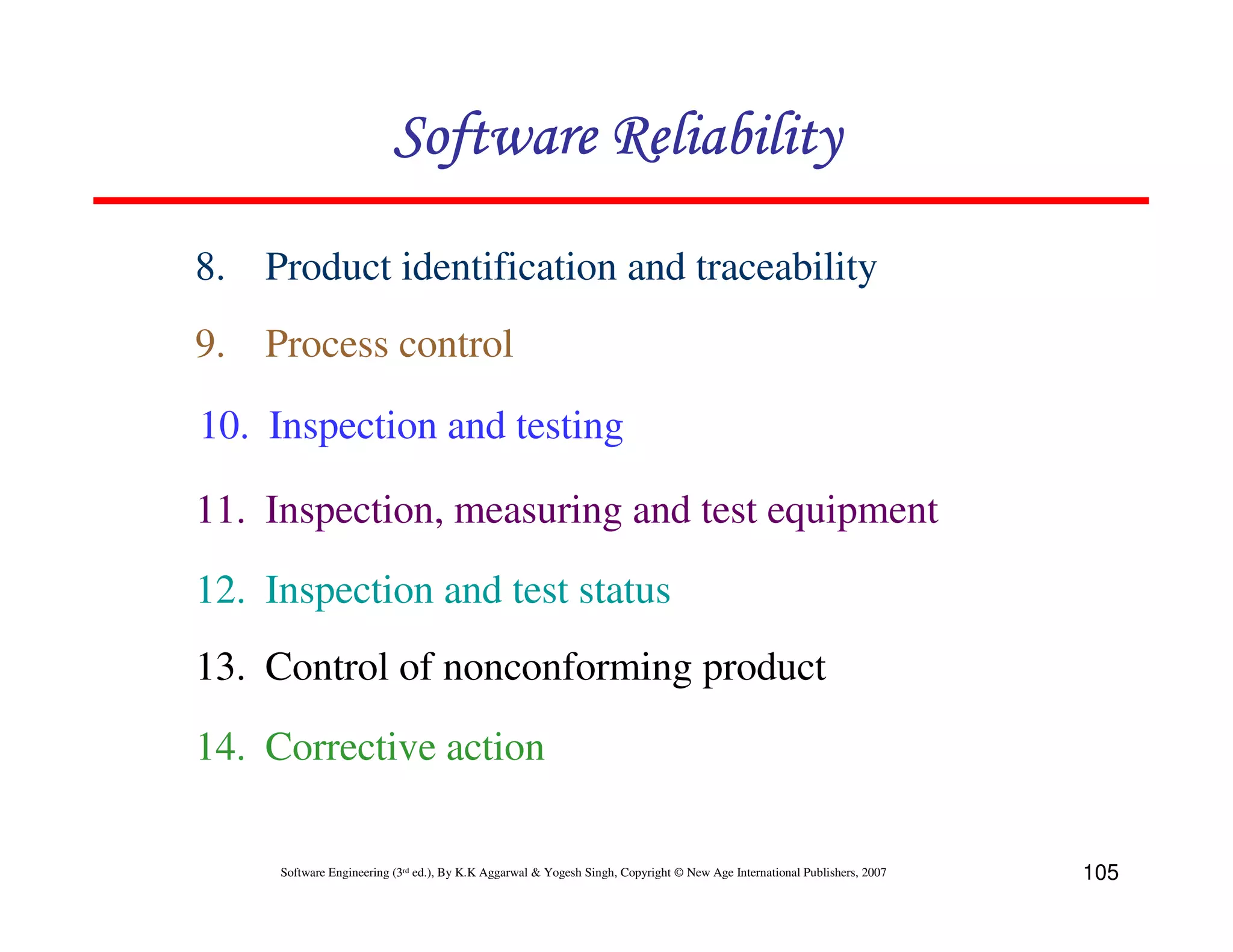 Software Reliability
8. Product identification and traceability
9. Process control
10. Inspection and testing
11. Inspection, measuring and test equipment
12. Inspection and test status
13. Control of nonconforming product
14. Corrective action
Software Engineering (3rd ed.), By K.K Aggarwal & Yogesh Singh, Copyright © New Age International Publishers, 2007

105

 