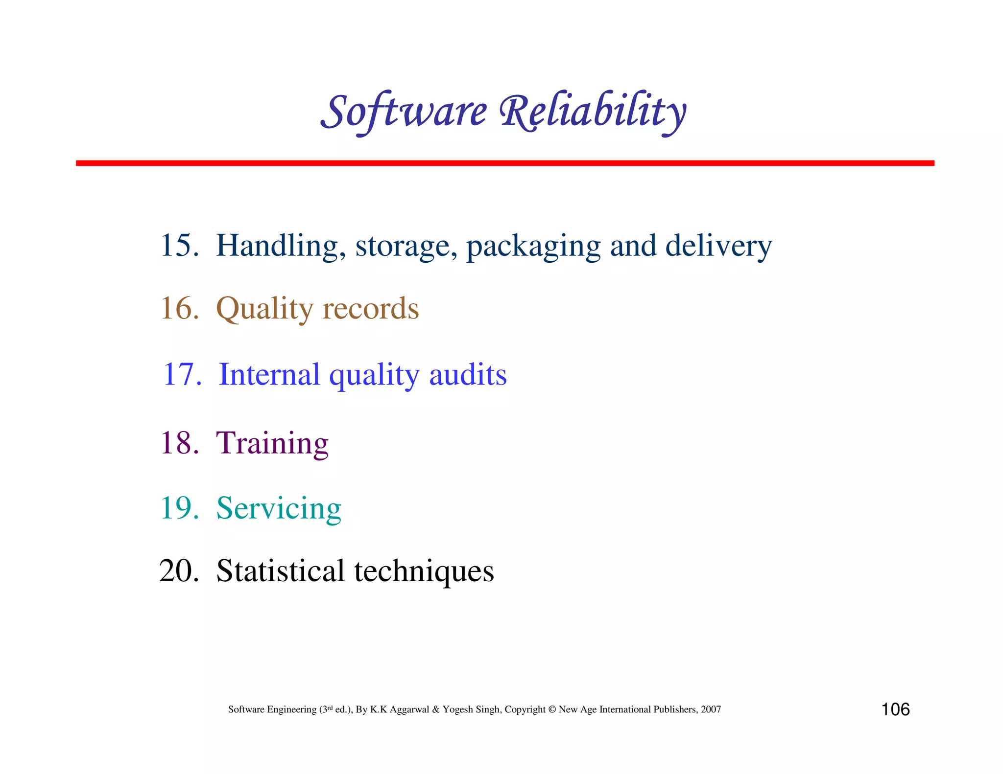 Software Reliability
15. Handling, storage, packaging and delivery
16. Quality records
17. Internal quality audits
18. Training
19. Servicing
20. Statistical techniques

Software Engineering (3rd ed.), By K.K Aggarwal & Yogesh Singh, Copyright © New Age International Publishers, 2007

106

 