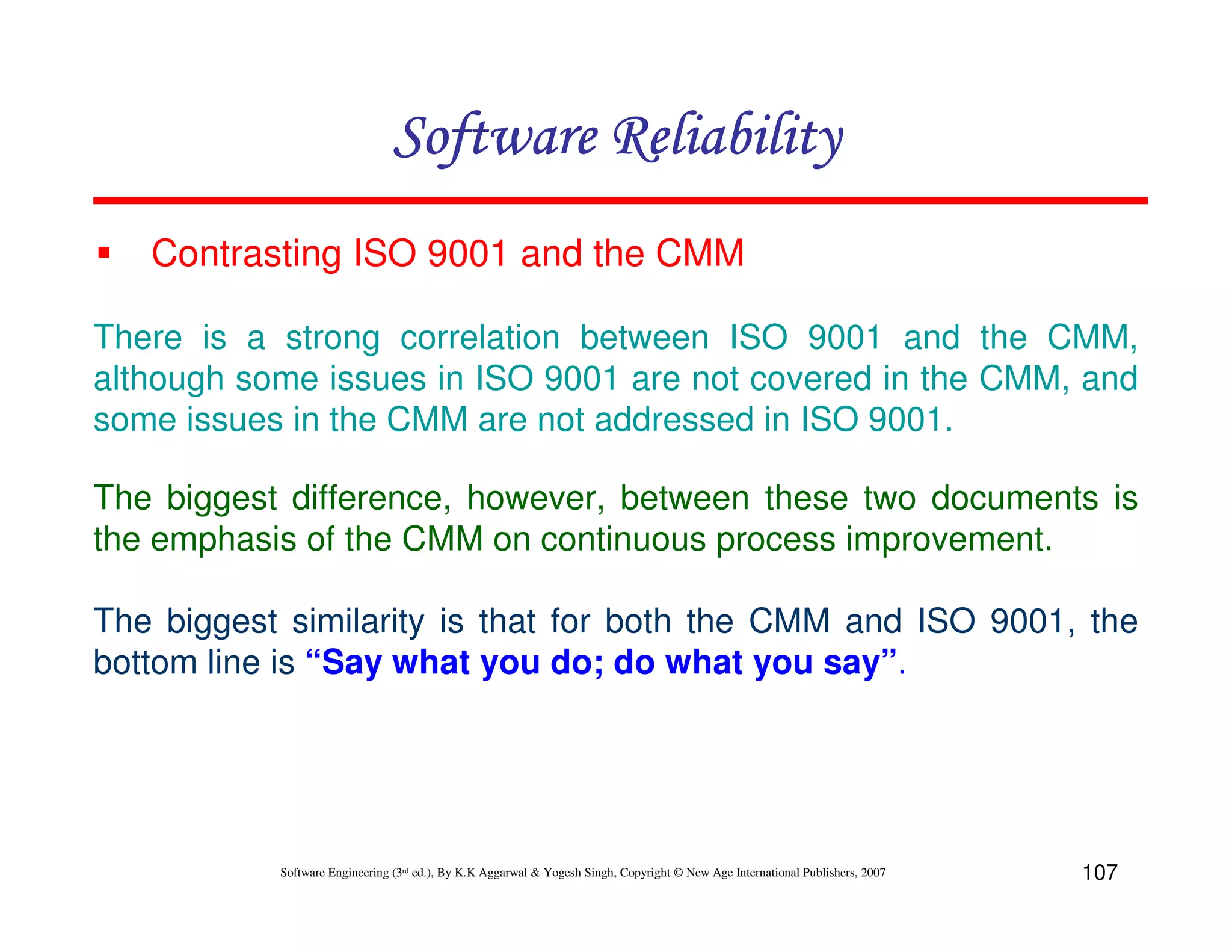 Software Reliability
Contrasting ISO 9001 and the CMM
There is a strong correlation between ISO 9001 and the CMM,
although some issues in ISO 9001 are not covered in the CMM, and
some issues in the CMM are not addressed in ISO 9001.
The biggest difference, however, between these two documents is
the emphasis of the CMM on continuous process improvement.
The biggest similarity is that for both the CMM and ISO 9001, the
bottom line is “Say what you do; do what you say”.

Software Engineering (3rd ed.), By K.K Aggarwal & Yogesh Singh, Copyright © New Age International Publishers, 2007

107

 