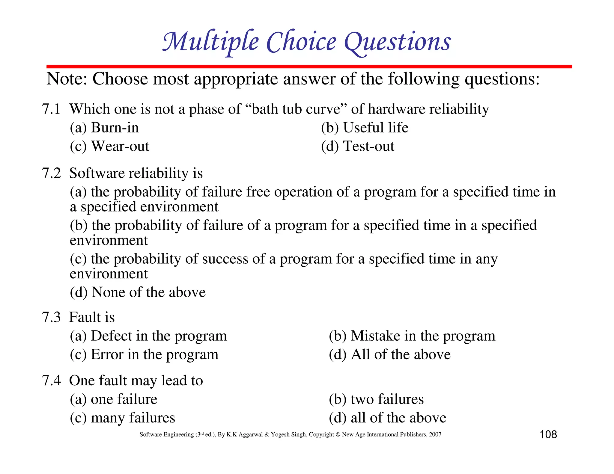 Multiple Choice Questions
Note: Choose most appropriate answer of the following questions:
7.1 Which one is not a phase of “bath tub curve” of hardware reliability
(a) Burn-in
(b) Useful life
(c) Wear-out
(d) Test-out
7.2 Software reliability is
(a) the probability of failure free operation of a program for a specified time in
a specified environment
(b) the probability of failure of a program for a specified time in a specified
environment
(c) the probability of success of a program for a specified time in any
environment
(d) None of the above
7.3 Fault is
(a) Defect in the program
(c) Error in the program

(b) Mistake in the program
(d) All of the above

7.4 One fault may lead to
(a) one failure
(c) many failures

(b) two failures
(d) all of the above

Software Engineering (3rd ed.), By K.K Aggarwal & Yogesh Singh, Copyright © New Age International Publishers, 2007

108

 