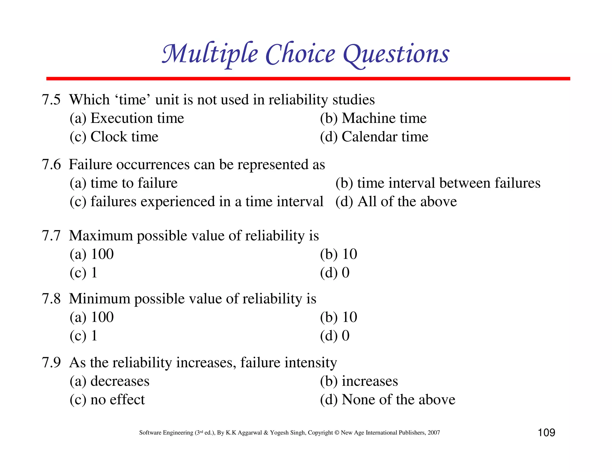 Multiple Choice Questions
7.5 Which ‘time’ unit is not used in reliability studies
(a) Execution time
(b) Machine time
(c) Clock time
(d) Calendar time
7.6 Failure occurrences can be represented as
(a) time to failure
(b) time interval between failures
(c) failures experienced in a time interval (d) All of the above
7.7 Maximum possible value of reliability is
(a) 100
(b) 10
(c) 1
(d) 0
7.8 Minimum possible value of reliability is
(a) 100
(b) 10
(c) 1
(d) 0
7.9 As the reliability increases, failure intensity
(a) decreases
(b) increases
(c) no effect
(d) None of the above
Software Engineering (3rd ed.), By K.K Aggarwal & Yogesh Singh, Copyright © New Age International Publishers, 2007

109

 