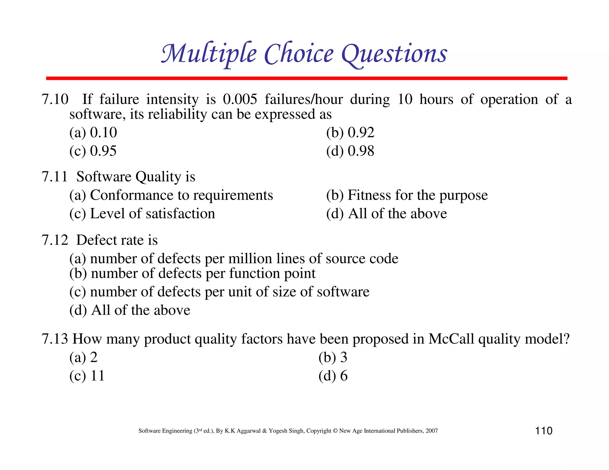 Multiple Choice Questions
7.10 If failure intensity is 0.005 failures/hour during 10 hours of operation of a
software, its reliability can be expressed as
(a) 0.10
(b) 0.92
(c) 0.95
(d) 0.98
7.11 Software Quality is
(a) Conformance to requirements
(c) Level of satisfaction

(b) Fitness for the purpose
(d) All of the above

7.12 Defect rate is
(a) number of defects per million lines of source code
(b) number of defects per function point
(c) number of defects per unit of size of software
(d) All of the above
7.13 How many product quality factors have been proposed in McCall quality model?
(a) 2
(b) 3
(c) 11
(d) 6

Software Engineering (3rd ed.), By K.K Aggarwal & Yogesh Singh, Copyright © New Age International Publishers, 2007

110

 